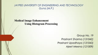 Medical Image EnhancementMedical Image Enhancement
Using Histogram ProcessingUsing Histogram Processing
Group No. 19Group No. 19
Prashant Sharma (131042)Prashant Sharma (131042)
Prashant Upadhaya (131043)Prashant Upadhaya (131043)
Ajeet Meena (121009)Ajeet Meena (121009)
JAYPEE UNIVERSITY OF ENGINEERING AND TECHNOLOGY
Guna (M.P.)
 