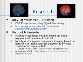 Research
 Univ. of Wisconsin – Madison
 ECG Compression using Signal Processing
 http://saigon.ece.wisc.edu/~waveweb
/Research/ECG/page1.html
 Univ. of Minnesota
 Magnetic resonance imaging based on blood
oxygen level dependent contrast
 New type of magnetic resonance imaging based on
detection of image contrast determined by local
varations in magnetic field
• Takes advantage of non-spatially uniform magnetization
 Animation of MRI: http://www.cmrr.drad.umn.edu/
fMRImovie.html
 