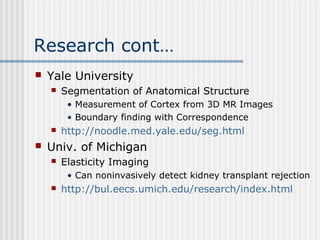 Research cont…
 Yale University
 Segmentation of Anatomical Structure
• Measurement of Cortex from 3D MR Images
• Boundary finding with Correspondence
 http://noodle.med.yale.edu/seg.html
 Univ. of Michigan
 Elasticity Imaging
• Can noninvasively detect kidney transplant rejection
 http://bul.eecs.umich.edu/research/index.html
 