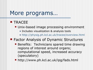 More programs…
 TRACEE
 Unix-based image processing environment
• Includes visualization & analysis tools
• http://physig.ph.kcl.ac.uk/tracee/overview.html
 Factor Analysis of Dynamic Structures
 Benefits: Technicians spared time drawing
regions of interest around organs;
computational speed, increased accuracy
(speculatory)
 http://www.ph.kcl.ac.uk/ipg/fads.html
 