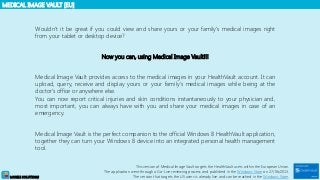 MEDICAL IMAGE VAULT [EU]
MOBILE SOLUTIONS
Wouldn’t it be great if you could view and share yours or your family’s medical images right
from your tablet or desktop device?
Now you can, using Medical Image Vault!!!
Medical Image Vault provides access to the medical images in your HealthVault account. It can
upload, query, receive and display yours or your family's medical images while being at the
doctor's office or anywhere else.
You can now report critical injuries and skin conditions instantaneously to your physician and,
most important, you can always have with you and share your medical images in case of an
emergency.
Medical Image Vault is the perfect companion to the official Windows 8 HealthVault application,
together they can turn your Windows 8 device into an integrated personal health management
tool.
This version of Medical Image Vault targets the HealthVault users within the European Union.
The application went through a Go-Live reviewing process and published in the Windows Store on 27/06/2013.
The version that targets the US users is already live and can be reached in the Windows Store.
 