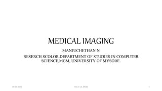 MEDICAL IMAGING
MANJUCHETHAN N
RESERCH SCOLOR,DEPARTMENT OF STUDIES IN COMPUTER
SCIENCE,MGM, UNIVERSITY OF MYSORE.
05-03-2023 DoS in CS, MGM 1
 