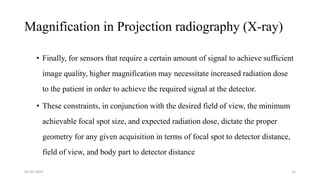 Magnification in Projection radiography (X-ray)
• Finally, for sensors that require a certain amount of signal to achieve sufficient
image quality, higher magnification may necessitate increased radiation dose
to the patient in order to achieve the required signal at the detector.
• These constraints, in conjunction with the desired field of view, the minimum
achievable focal spot size, and expected radiation dose, dictate the proper
geometry for any given acquisition in terms of focal spot to detector distance,
field of view, and body part to detector distance
05-03-2023 12
 