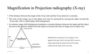 Magnification in Projection radiography (X-ray)
• If the distance between the target of the X-ray tube and the X-ray detector is constant,
• The ratio of the image size to the object size may be increased by moving the object toward the
X-ray tube. This is called object shift enlargement.
• In contrast, image shift enlargement maintains a constant distance between the target and the object
but moves the detector farther from the object to increase the ratio of image size to object size.
05-03-2023 14
Magnification in projection X-ray imaging: f is the
apparent focal spot of the X-ray tube, SID is source to
image representing the distance between the image
receptor and the target of the X-ray tube.
 