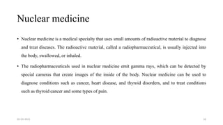 Nuclear medicine
• Nuclear medicine is a medical specialty that uses small amounts of radioactive material to diagnose
and treat diseases. The radioactive material, called a radiopharmaceutical, is usually injected into
the body, swallowed, or inhaled.
• The radiopharmaceuticals used in nuclear medicine emit gamma rays, which can be detected by
special cameras that create images of the inside of the body. Nuclear medicine can be used to
diagnose conditions such as cancer, heart disease, and thyroid disorders, and to treat conditions
such as thyroid cancer and some types of pain.
05-03-2023 18
 