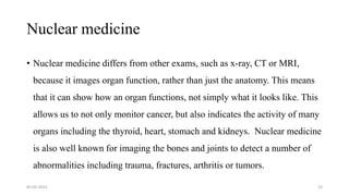Nuclear medicine
• Nuclear medicine differs from other exams, such as x-ray, CT or MRI,
because it images organ function, rather than just the anatomy. This means
that it can show how an organ functions, not simply what it looks like. This
allows us to not only monitor cancer, but also indicates the activity of many
organs including the thyroid, heart, stomach and kidneys. Nuclear medicine
is also well known for imaging the bones and joints to detect a number of
abnormalities including trauma, fractures, arthritis or tumors.
05-03-2023 19
 