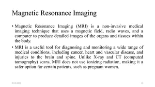Magnetic Resonance Imaging
• Magnetic Resonance Imaging (MRI) is a non-invasive medical
imaging technique that uses a magnetic field, radio waves, and a
computer to produce detailed images of the organs and tissues within
the body.
• MRI is a useful tool for diagnosing and monitoring a wide range of
medical conditions, including cancer, heart and vascular disease, and
injuries to the brain and spine. Unlike X-ray and CT (computed
tomography) scans, MRI does not use ionizing radiation, making it a
safer option for certain patients, such as pregnant women.
05-03-2023 23
 