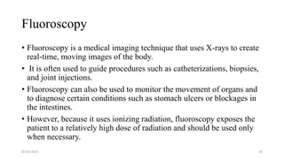 Fluoroscopy
• Fluoroscopy is a medical imaging technique that uses X-rays to create
real-time, moving images of the body.
• It is often used to guide procedures such as catheterizations, biopsies,
and joint injections.
• Fluoroscopy can also be used to monitor the movement of organs and
to diagnose certain conditions such as stomach ulcers or blockages in
the intestines.
• However, because it uses ionizing radiation, fluoroscopy exposes the
patient to a relatively high dose of radiation and should be used only
when necessary.
05-03-2023 25
 