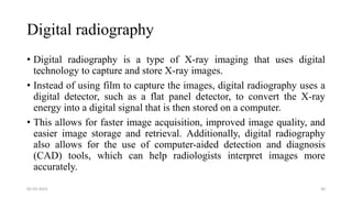 Digital radiography
• Digital radiography is a type of X-ray imaging that uses digital
technology to capture and store X-ray images.
• Instead of using film to capture the images, digital radiography uses a
digital detector, such as a flat panel detector, to convert the X-ray
energy into a digital signal that is then stored on a computer.
• This allows for faster image acquisition, improved image quality, and
easier image storage and retrieval. Additionally, digital radiography
also allows for the use of computer-aided detection and diagnosis
(CAD) tools, which can help radiologists interpret images more
accurately.
05-03-2023 30
 