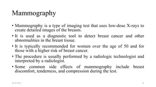 Mammography
• Mammography is a type of imaging test that uses low-dose X-rays to
create detailed images of the breasts.
• It is used as a diagnostic tool to detect breast cancer and other
abnormalities in the breast tissue.
• It is typically recommended for women over the age of 50 and for
those with a higher risk of breast cancer.
• The procedure is usually performed by a radiologic technologist and
interpreted by a radiologist.
• Some common side effects of mammography include breast
discomfort, tenderness, and compression during the test.
05-03-2023 33
 