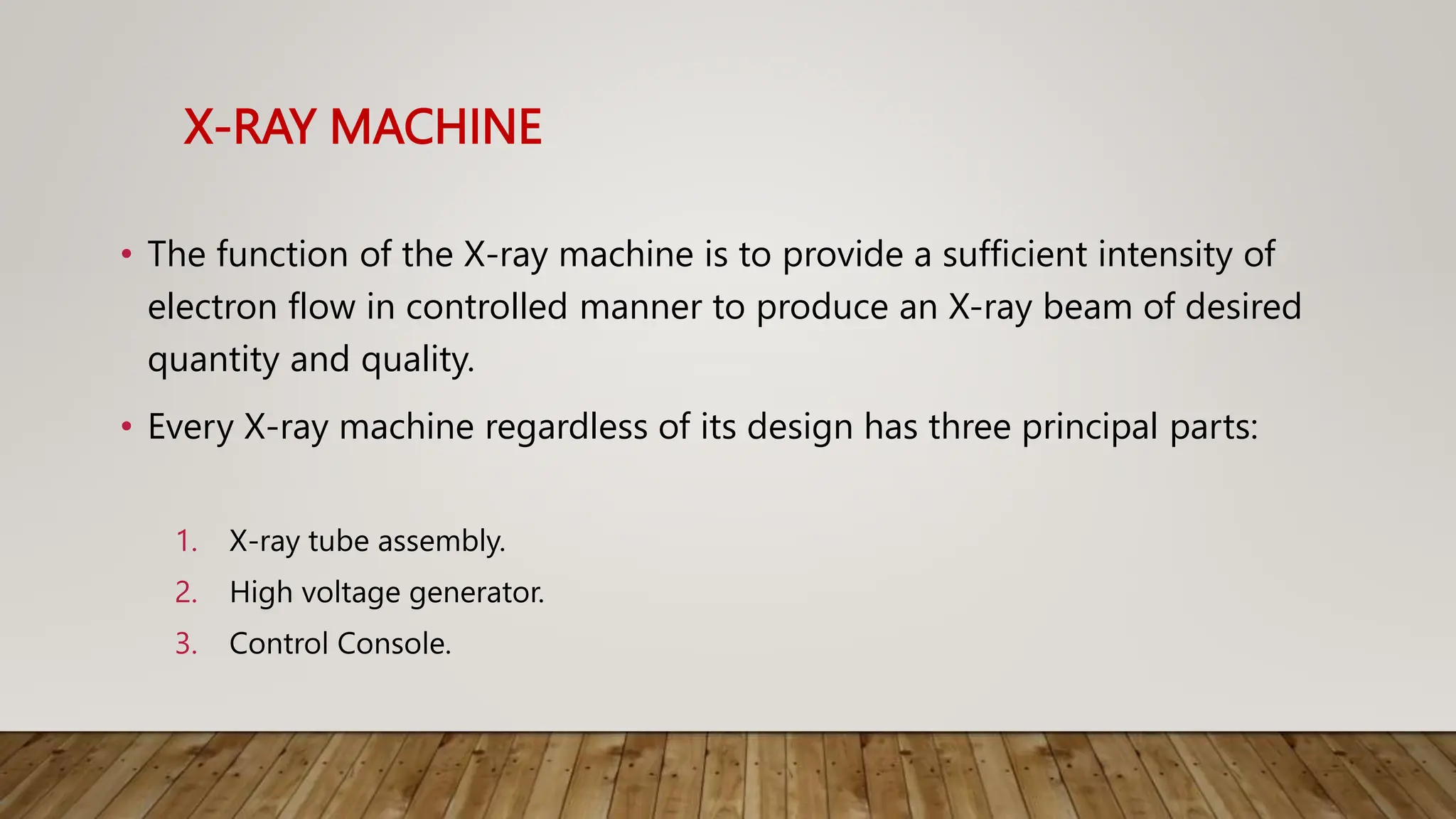 X-RAY MACHINE
• The function of the X-ray machine is to provide a sufficient intensity of
electron flow in controlled manner to produce an X-ray beam of desired
quantity and quality.
• Every X-ray machine regardless of its design has three principal parts:
1. X-ray tube assembly.
2. High voltage generator.
3. Control Console.
 
