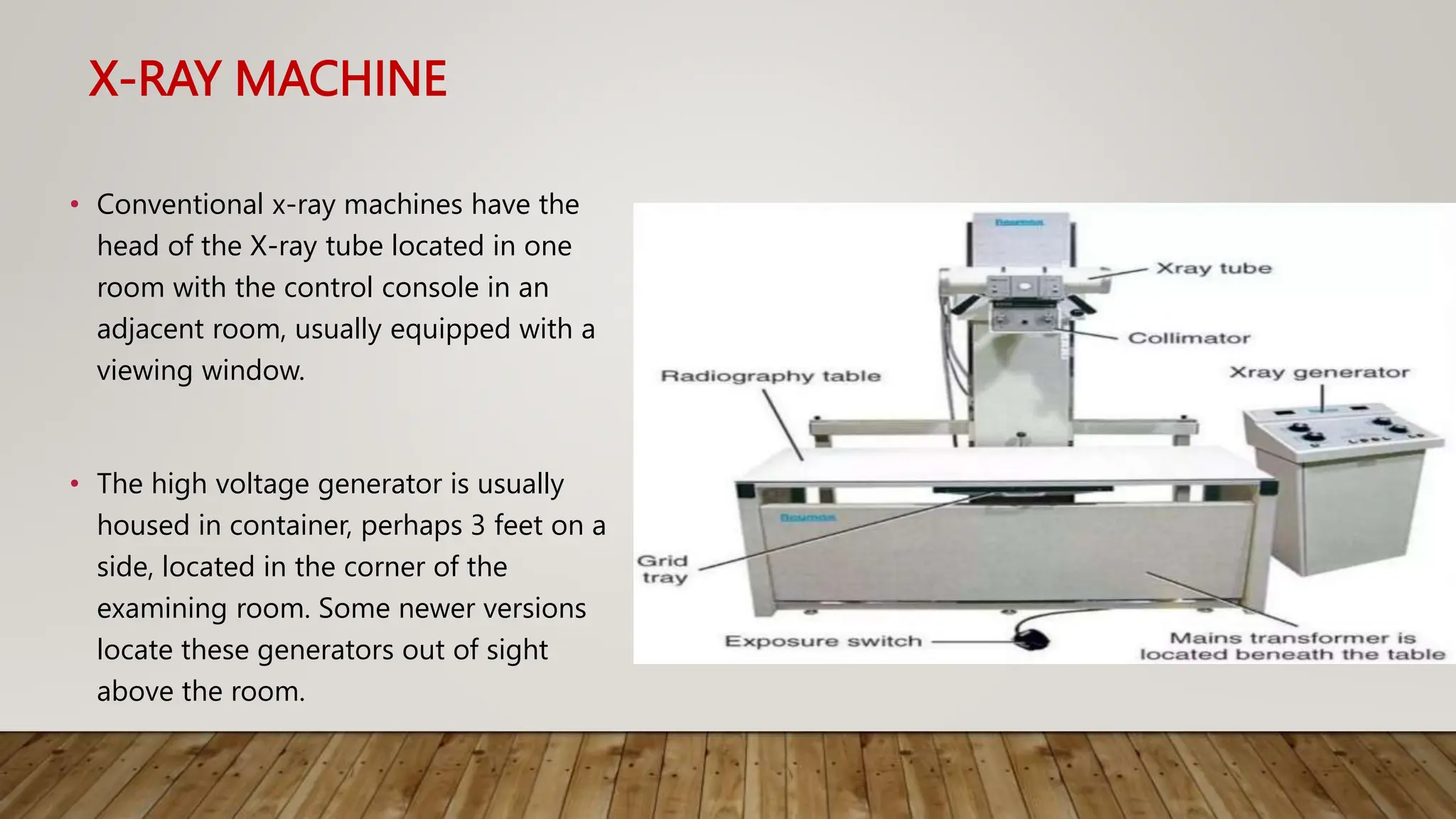 X-RAY MACHINE
• Conventional x-ray machines have the
head of the X-ray tube located in one
room with the control console in an
adjacent room, usually equipped with a
viewing window.
• The high voltage generator is usually
housed in container, perhaps 3 feet on a
side, located in the corner of the
examining room. Some newer versions
locate these generators out of sight
above the room.
 