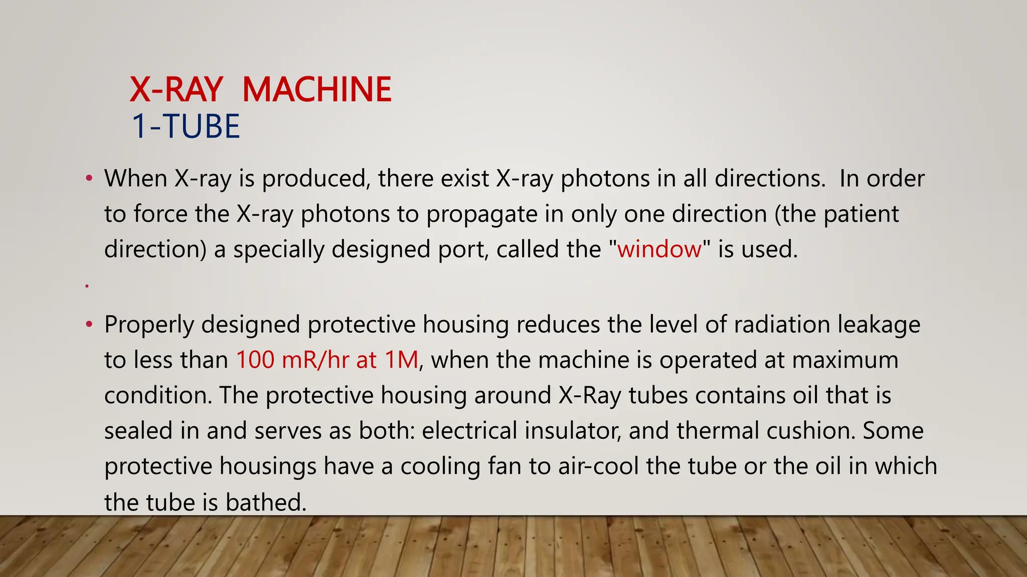 X-RAY MACHINE
1-TUBE
• When X-ray is produced, there exist X-ray photons in all directions. In order
to force the X-ray photons to propagate in only one direction (the patient
direction) a specially designed port, called the "window" is used.
•
• Properly designed protective housing reduces the level of radiation leakage
to less than 100 mR/hr at 1M, when the machine is operated at maximum
condition. The protective housing around X-Ray tubes contains oil that is
sealed in and serves as both: electrical insulator, and thermal cushion. Some
protective housings have a cooling fan to air-cool the tube or the oil in which
the tube is bathed.
 