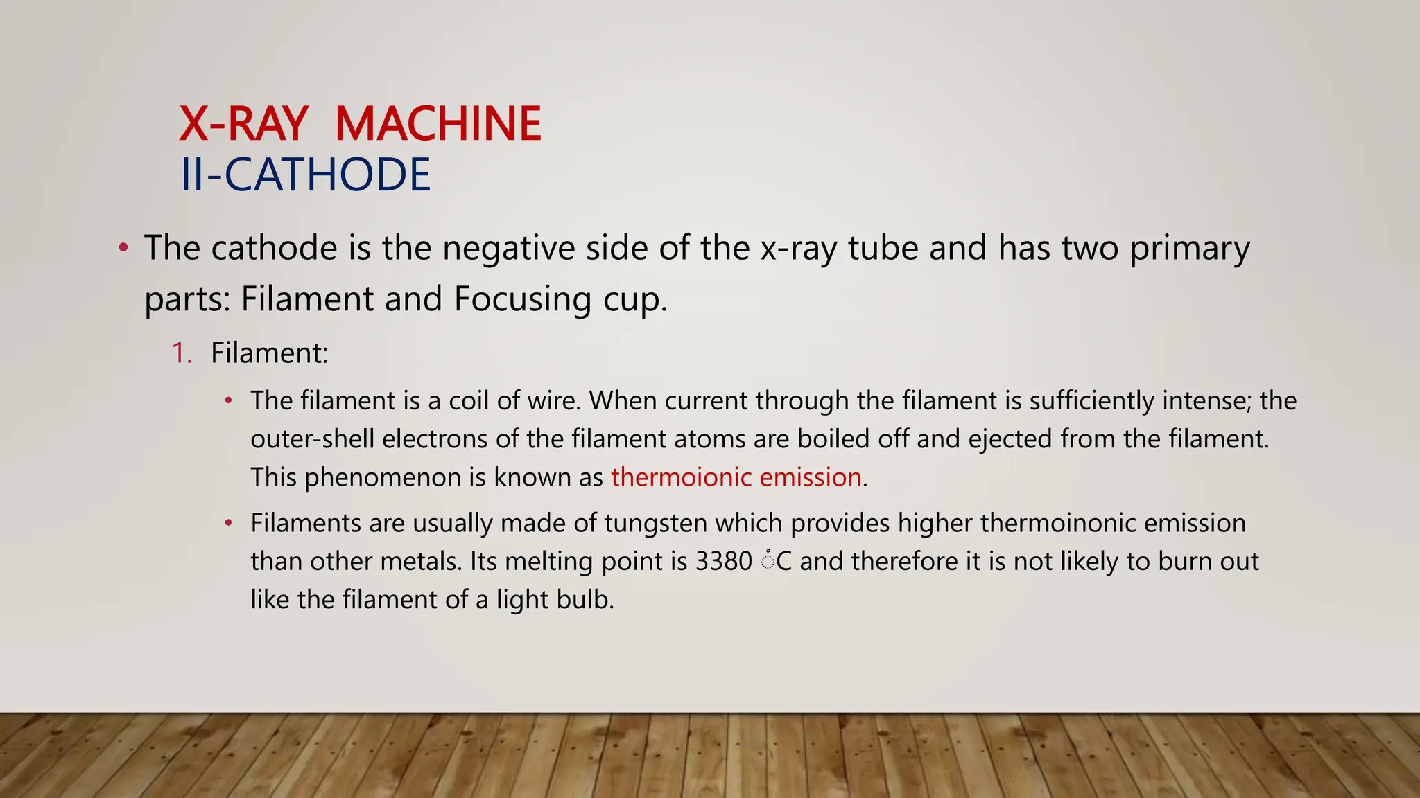 X-RAY MACHINE
II-CATHODE
• The cathode is the negative side of the x-ray tube and has two primary
parts: Filament and Focusing cup.
1. Filament:
• The filament is a coil of wire. When current through the filament is sufficiently intense; the
outer-shell electrons of the filament atoms are boiled off and ejected from the filament.
This phenomenon is known as thermoionic emission.
• Filaments are usually made of tungsten which provides higher thermoinonic emission
than other metals. Its melting point is 3380 ْC and therefore it is not likely to burn out
like the filament of a light bulb.
 