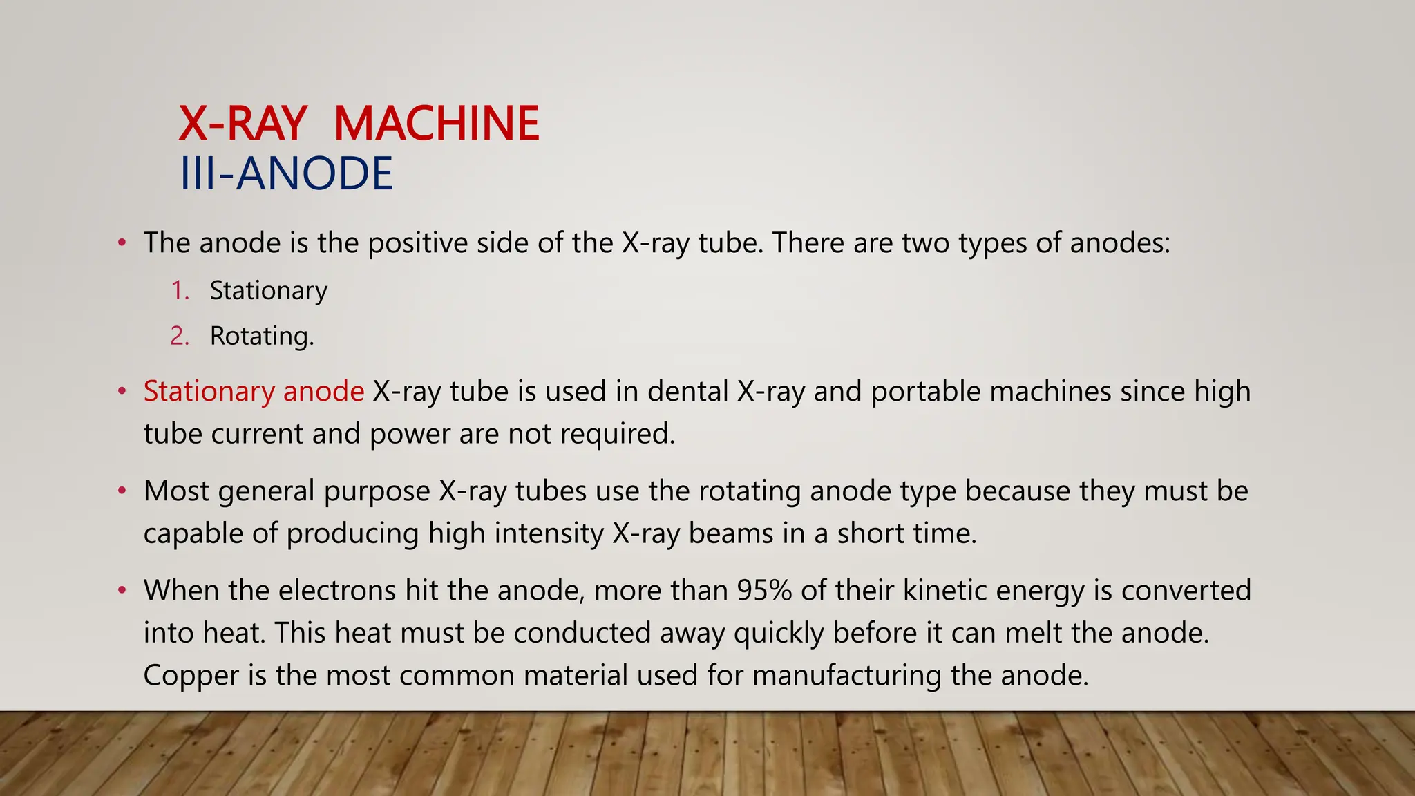 X-RAY MACHINE
III-ANODE
• The anode is the positive side of the X-ray tube. There are two types of anodes:
1. Stationary
2. Rotating.
• Stationary anode X-ray tube is used in dental X-ray and portable machines since high
tube current and power are not required.
• Most general purpose X-ray tubes use the rotating anode type because they must be
capable of producing high intensity X-ray beams in a short time.
• When the electrons hit the anode, more than 95% of their kinetic energy is converted
into heat. This heat must be conducted away quickly before it can melt the anode.
Copper is the most common material used for manufacturing the anode.
 