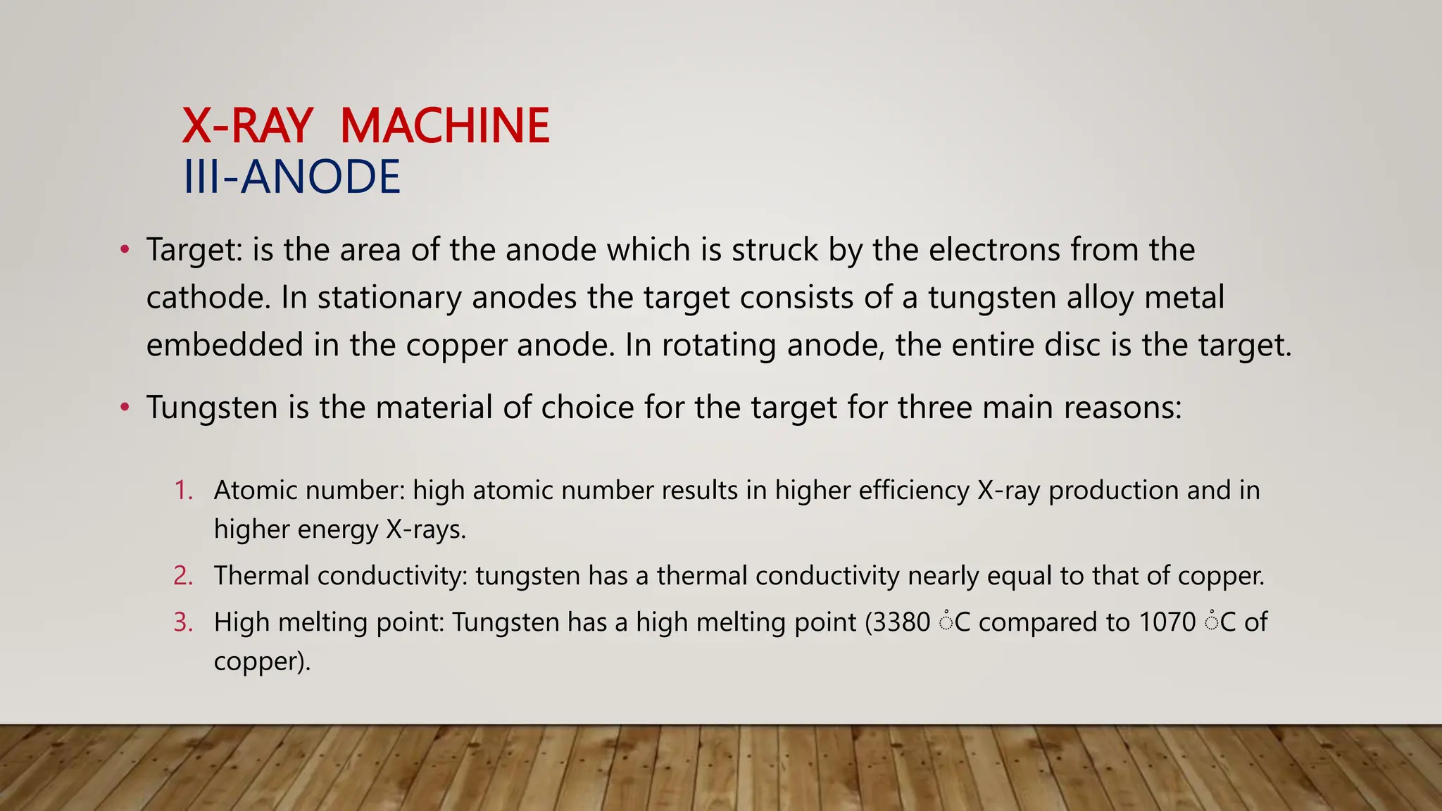 X-RAY MACHINE
III-ANODE
• Target: is the area of the anode which is struck by the electrons from the
cathode. In stationary anodes the target consists of a tungsten alloy metal
embedded in the copper anode. In rotating anode, the entire disc is the target.
• Tungsten is the material of choice for the target for three main reasons:
1. Atomic number: high atomic number results in higher efficiency X-ray production and in
higher energy X-rays.
2. Thermal conductivity: tungsten has a thermal conductivity nearly equal to that of copper.
3. High melting point: Tungsten has a high melting point (3380 ْC compared to 1070 ْC of
copper).
 