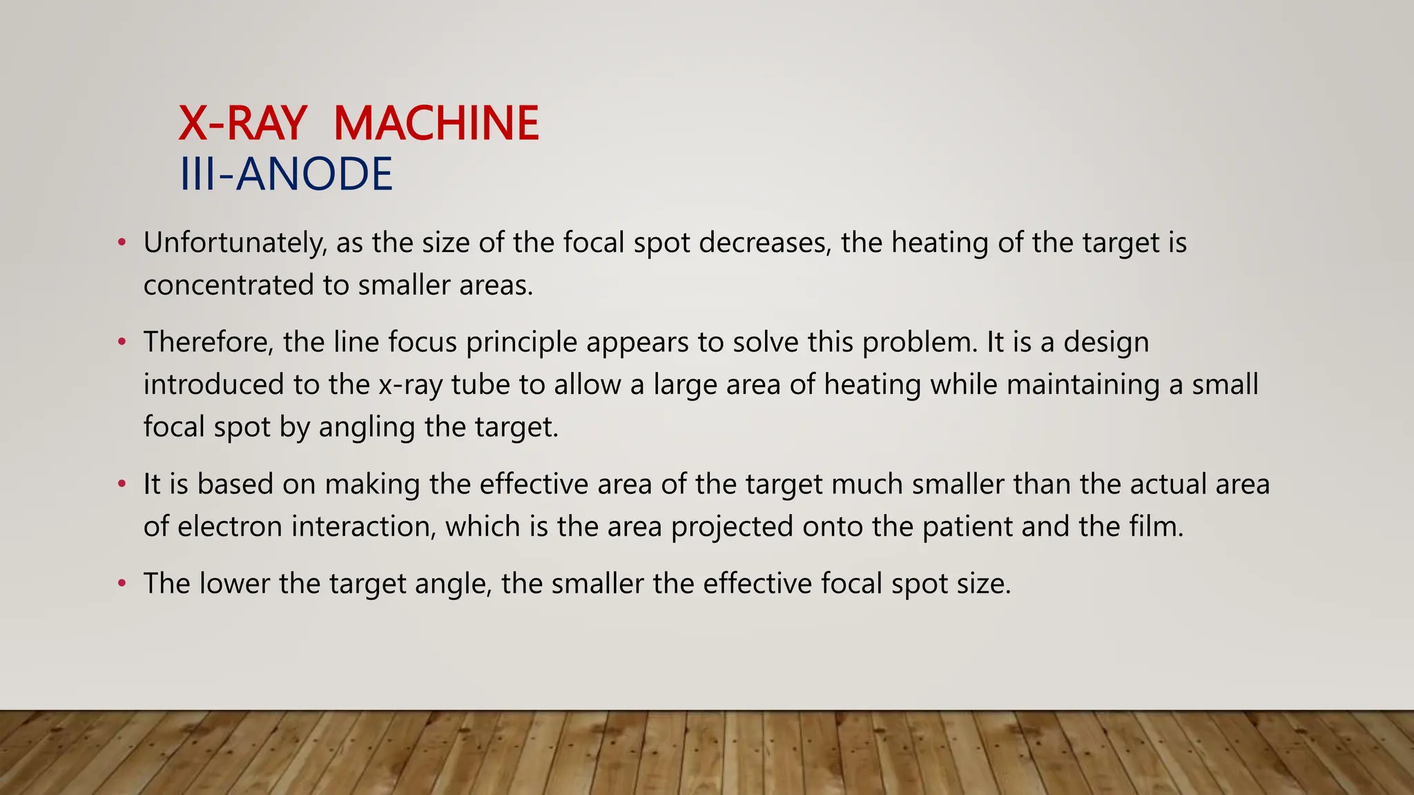 X-RAY MACHINE
III-ANODE
• Unfortunately, as the size of the focal spot decreases, the heating of the target is
concentrated to smaller areas.
• Therefore, the line focus principle appears to solve this problem. It is a design
introduced to the x-ray tube to allow a large area of heating while maintaining a small
focal spot by angling the target.
• It is based on making the effective area of the target much smaller than the actual area
of electron interaction, which is the area projected onto the patient and the film.
• The lower the target angle, the smaller the effective focal spot size.
 