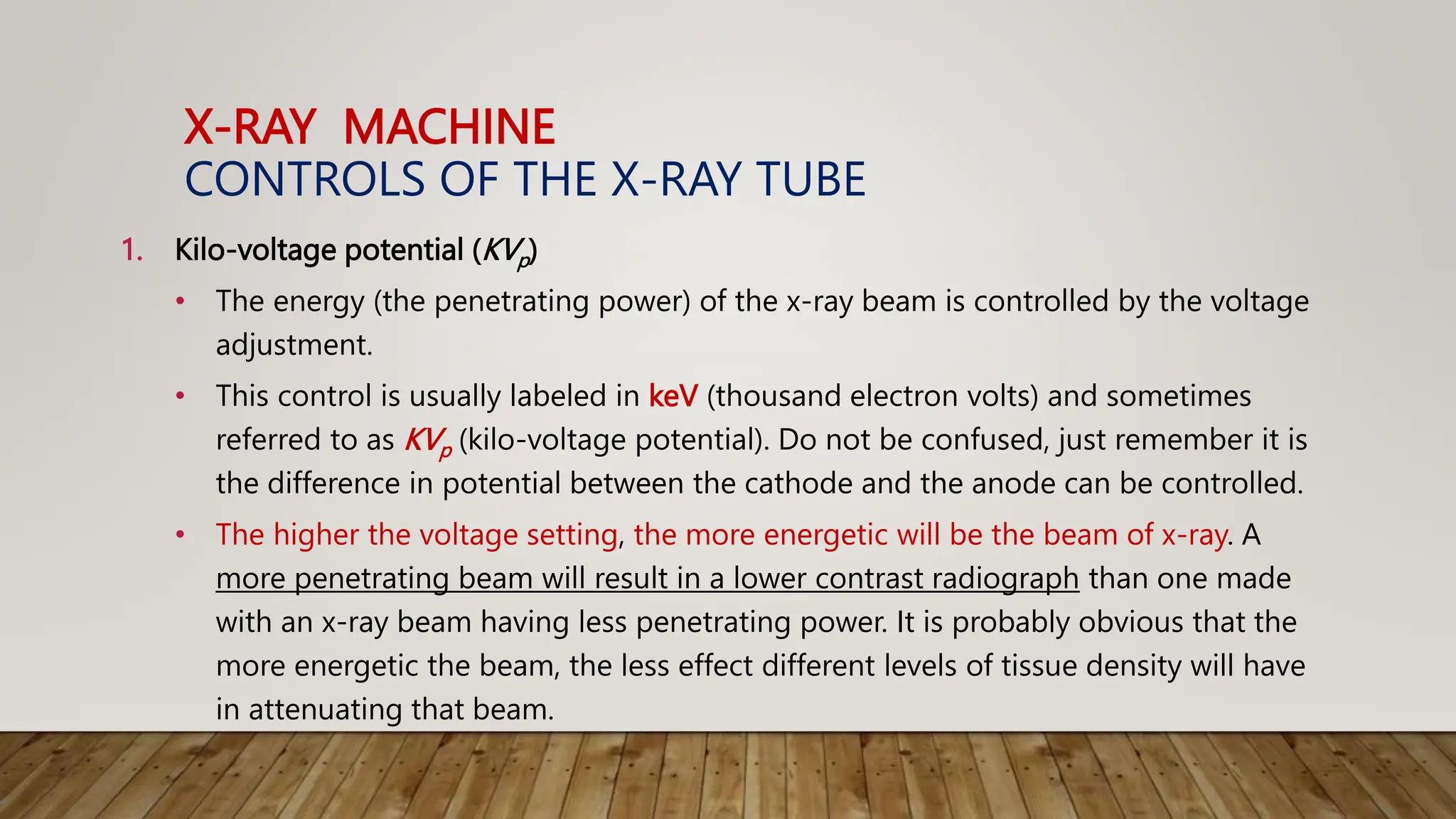 X-RAY MACHINE
CONTROLS OF THE X-RAY TUBE
1. Kilo-voltage potential (KVp)
• The energy (the penetrating power) of the x-ray beam is controlled by the voltage
adjustment.
• This control is usually labeled in keV (thousand electron volts) and sometimes
referred to as KVp (kilo-voltage potential). Do not be confused, just remember it is
the difference in potential between the cathode and the anode can be controlled.
• The higher the voltage setting, the more energetic will be the beam of x-ray. A
more penetrating beam will result in a lower contrast radiograph than one made
with an x-ray beam having less penetrating power. It is probably obvious that the
more energetic the beam, the less effect different levels of tissue density will have
in attenuating that beam.
 