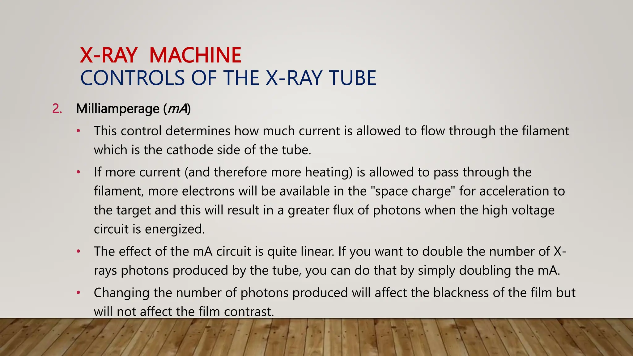 X-RAY MACHINE
CONTROLS OF THE X-RAY TUBE
2. Milliamperage (mA)
• This control determines how much current is allowed to flow through the filament
which is the cathode side of the tube.
• If more current (and therefore more heating) is allowed to pass through the
filament, more electrons will be available in the "space charge" for acceleration to
the target and this will result in a greater flux of photons when the high voltage
circuit is energized.
• The effect of the mA circuit is quite linear. If you want to double the number of X-
rays photons produced by the tube, you can do that by simply doubling the mA.
• Changing the number of photons produced will affect the blackness of the film but
will not affect the film contrast.
 