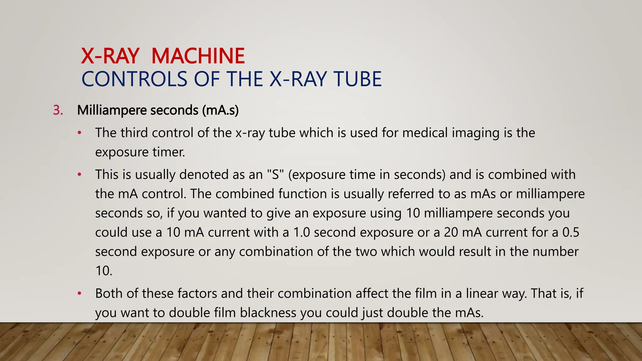 X-RAY MACHINE
CONTROLS OF THE X-RAY TUBE
3. Milliampere seconds (mA.s)
• The third control of the x-ray tube which is used for medical imaging is the
exposure timer.
• This is usually denoted as an "S" (exposure time in seconds) and is combined with
the mA control. The combined function is usually referred to as mAs or milliampere
seconds so, if you wanted to give an exposure using 10 milliampere seconds you
could use a 10 mA current with a 1.0 second exposure or a 20 mA current for a 0.5
second exposure or any combination of the two which would result in the number
10.
• Both of these factors and their combination affect the film in a linear way. That is, if
you want to double film blackness you could just double the mAs.
 