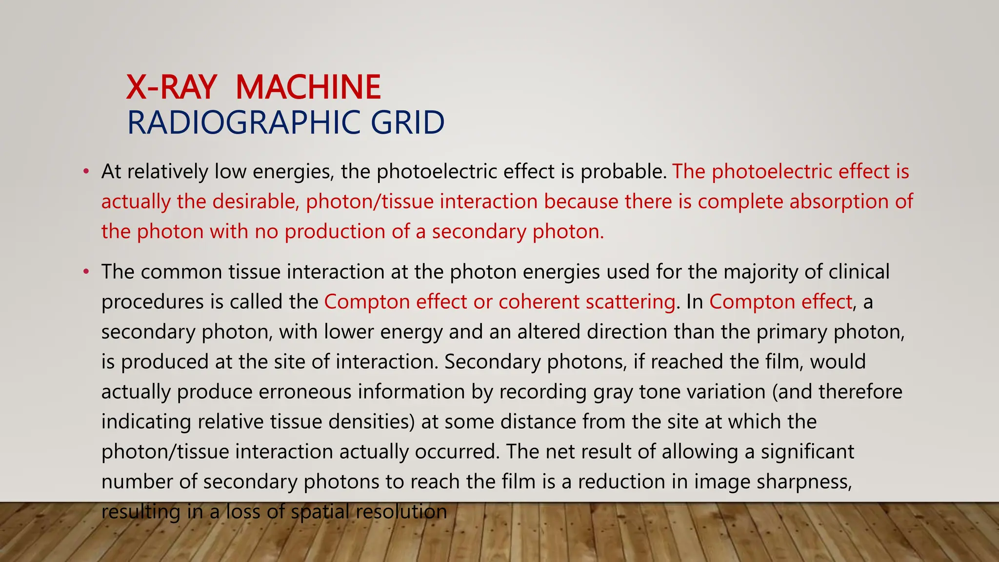 X-RAY MACHINE
RADIOGRAPHIC GRID
• At relatively low energies, the photoelectric effect is probable. The photoelectric effect is
actually the desirable, photon/tissue interaction because there is complete absorption of
the photon with no production of a secondary photon.
• The common tissue interaction at the photon energies used for the majority of clinical
procedures is called the Compton effect or coherent scattering. In Compton effect, a
secondary photon, with lower energy and an altered direction than the primary photon,
is produced at the site of interaction. Secondary photons, if reached the film, would
actually produce erroneous information by recording gray tone variation (and therefore
indicating relative tissue densities) at some distance from the site at which the
photon/tissue interaction actually occurred. The net result of allowing a significant
number of secondary photons to reach the film is a reduction in image sharpness,
resulting in a loss of spatial resolution
 