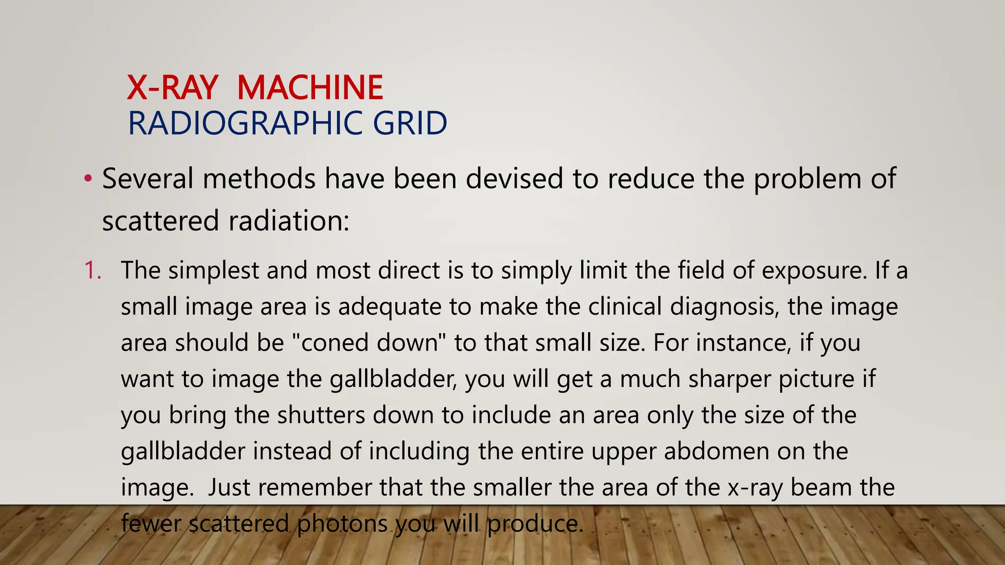 X-RAY MACHINE
RADIOGRAPHIC GRID
• Several methods have been devised to reduce the problem of
scattered radiation:
1. The simplest and most direct is to simply limit the field of exposure. If a
small image area is adequate to make the clinical diagnosis, the image
area should be "coned down" to that small size. For instance, if you
want to image the gallbladder, you will get a much sharper picture if
you bring the shutters down to include an area only the size of the
gallbladder instead of including the entire upper abdomen on the
image. Just remember that the smaller the area of the x-ray beam the
fewer scattered photons you will produce.
 