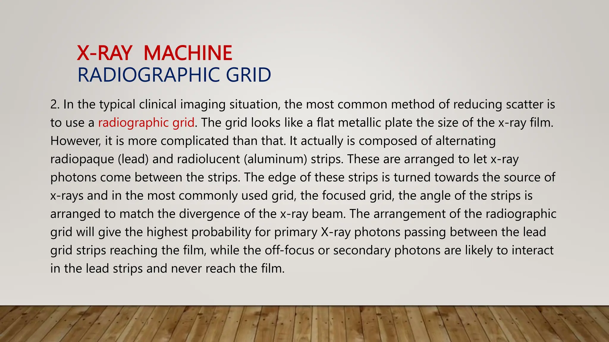X-RAY MACHINE
RADIOGRAPHIC GRID
2. In the typical clinical imaging situation, the most common method of reducing scatter is
to use a radiographic grid. The grid looks like a flat metallic plate the size of the x-ray film.
However, it is more complicated than that. It actually is composed of alternating
radiopaque (lead) and radiolucent (aluminum) strips. These are arranged to let x-ray
photons come between the strips. The edge of these strips is turned towards the source of
x-rays and in the most commonly used grid, the focused grid, the angle of the strips is
arranged to match the divergence of the x-ray beam. The arrangement of the radiographic
grid will give the highest probability for primary X-ray photons passing between the lead
grid strips reaching the film, while the off-focus or secondary photons are likely to interact
in the lead strips and never reach the film.
 