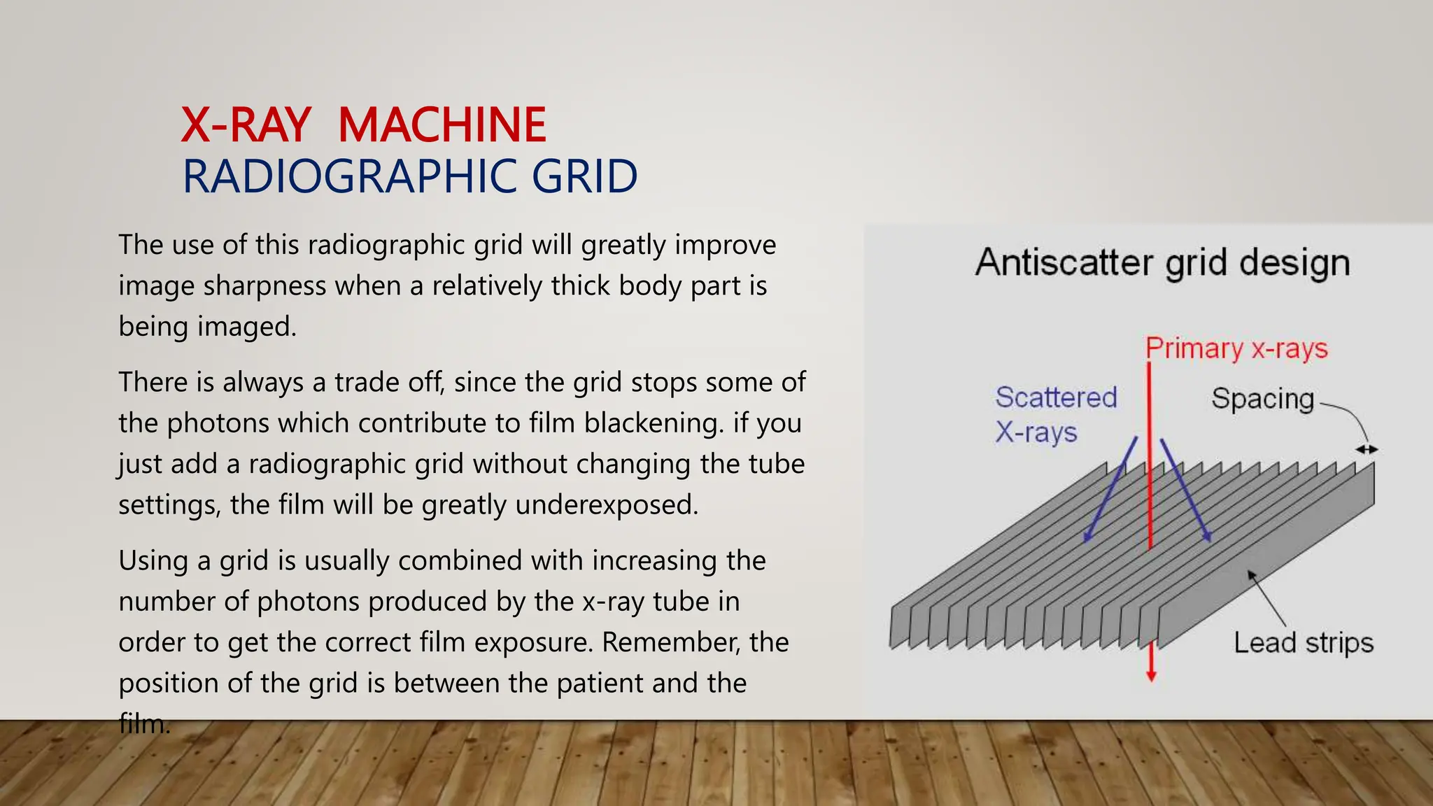 X-RAY MACHINE
RADIOGRAPHIC GRID
The use of this radiographic grid will greatly improve
image sharpness when a relatively thick body part is
being imaged.
There is always a trade off, since the grid stops some of
the photons which contribute to film blackening. if you
just add a radiographic grid without changing the tube
settings, the film will be greatly underexposed.
Using a grid is usually combined with increasing the
number of photons produced by the x-ray tube in
order to get the correct film exposure. Remember, the
position of the grid is between the patient and the
film.
 