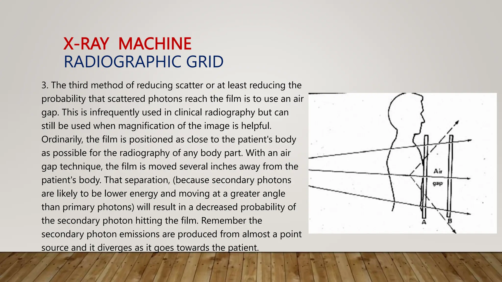 X-RAY MACHINE
RADIOGRAPHIC GRID
3. The third method of reducing scatter or at least reducing the
probability that scattered photons reach the film is to use an air
gap. This is infrequently used in clinical radiography but can
still be used when magnification of the image is helpful.
Ordinarily, the film is positioned as close to the patient's body
as possible for the radiography of any body part. With an air
gap technique, the film is moved several inches away from the
patient's body. That separation, (because secondary photons
are likely to be lower energy and moving at a greater angle
than primary photons) will result in a decreased probability of
the secondary photon hitting the film. Remember the
secondary photon emissions are produced from almost a point
source and it diverges as it goes towards the patient.
 