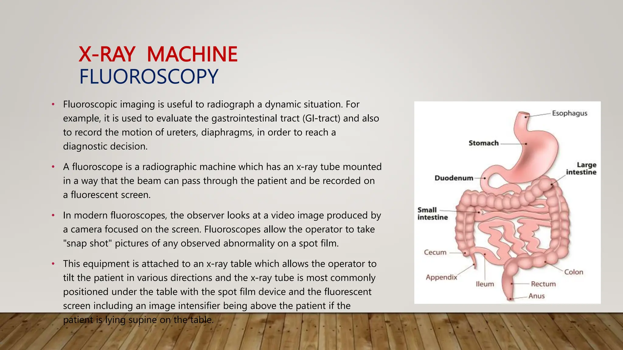 X-RAY MACHINE
FLUOROSCOPY
• Fluoroscopic imaging is useful to radiograph a dynamic situation. For
example, it is used to evaluate the gastrointestinal tract (GI-tract) and also
to record the motion of ureters, diaphragms, in order to reach a
diagnostic decision.
• A fluoroscope is a radiographic machine which has an x-ray tube mounted
in a way that the beam can pass through the patient and be recorded on
a fluorescent screen.
• In modern fluoroscopes, the observer looks at a video image produced by
a camera focused on the screen. Fluoroscopes allow the operator to take
"snap shot" pictures of any observed abnormality on a spot film.
• This equipment is attached to an x-ray table which allows the operator to
tilt the patient in various directions and the x-ray tube is most commonly
positioned under the table with the spot film device and the fluorescent
screen including an image intensifier being above the patient if the
patient is lying supine on the table.
 
