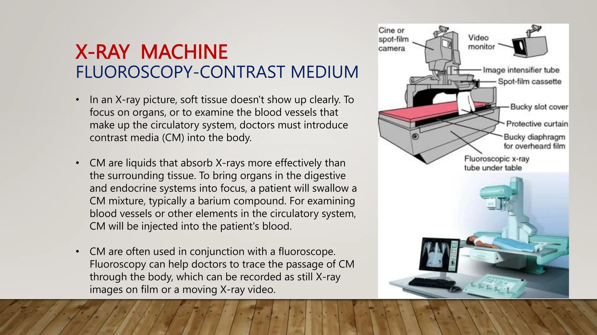X-RAY MACHINE
FLUOROSCOPY-CONTRAST MEDIUM
• In an X-ray picture, soft tissue doesn't show up clearly. To
focus on organs, or to examine the blood vessels that
make up the circulatory system, doctors must introduce
contrast media (CM) into the body.
• CM are liquids that absorb X-rays more effectively than
the surrounding tissue. To bring organs in the digestive
and endocrine systems into focus, a patient will swallow a
CM mixture, typically a barium compound. For examining
blood vessels or other elements in the circulatory system,
CM will be injected into the patient's blood.
• CM are often used in conjunction with a fluoroscope.
Fluoroscopy can help doctors to trace the passage of CM
through the body, which can be recorded as still X-ray
images on film or a moving X-ray video.
 