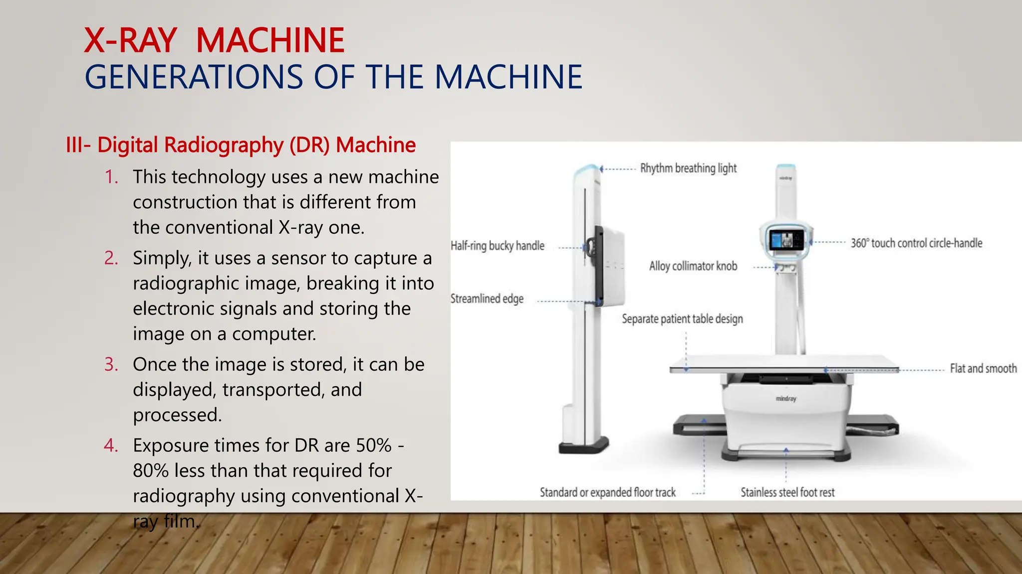 X-RAY MACHINE
GENERATIONS OF THE MACHINE
III- Digital Radiography (DR) Machine
1. This technology uses a new machine
construction that is different from
the conventional X-ray one.
2. Simply, it uses a sensor to capture a
radiographic image, breaking it into
electronic signals and storing the
image on a computer.
3. Once the image is stored, it can be
displayed, transported, and
processed.
4. Exposure times for DR are 50% -
80% less than that required for
radiography using conventional X-
ray film.
 