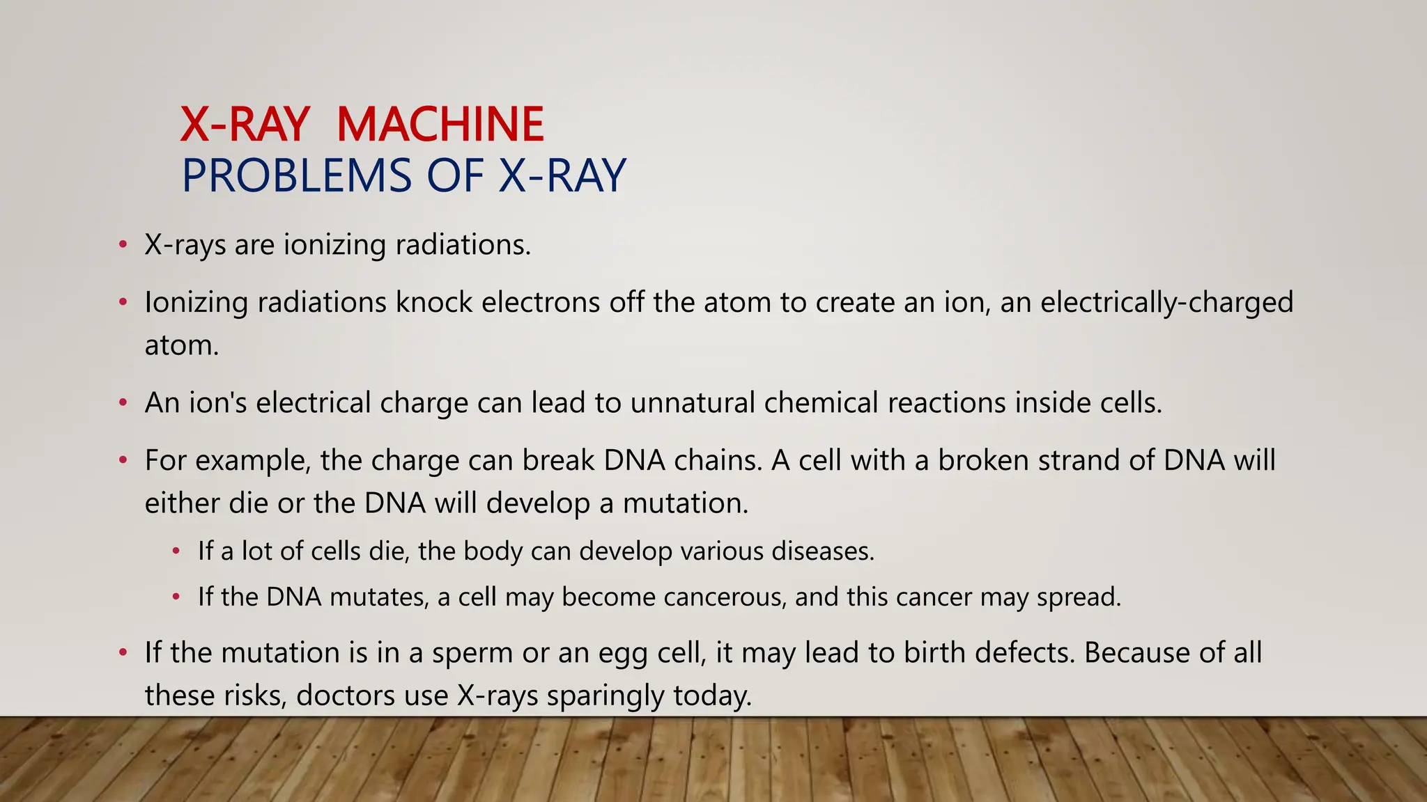 X-RAY MACHINE
PROBLEMS OF X-RAY
• X-rays are ionizing radiations.
• Ionizing radiations knock electrons off the atom to create an ion, an electrically-charged
atom.
• An ion's electrical charge can lead to unnatural chemical reactions inside cells.
• For example, the charge can break DNA chains. A cell with a broken strand of DNA will
either die or the DNA will develop a mutation.
• If a lot of cells die, the body can develop various diseases.
• If the DNA mutates, a cell may become cancerous, and this cancer may spread.
• If the mutation is in a sperm or an egg cell, it may lead to birth defects. Because of all
these risks, doctors use X-rays sparingly today.
 