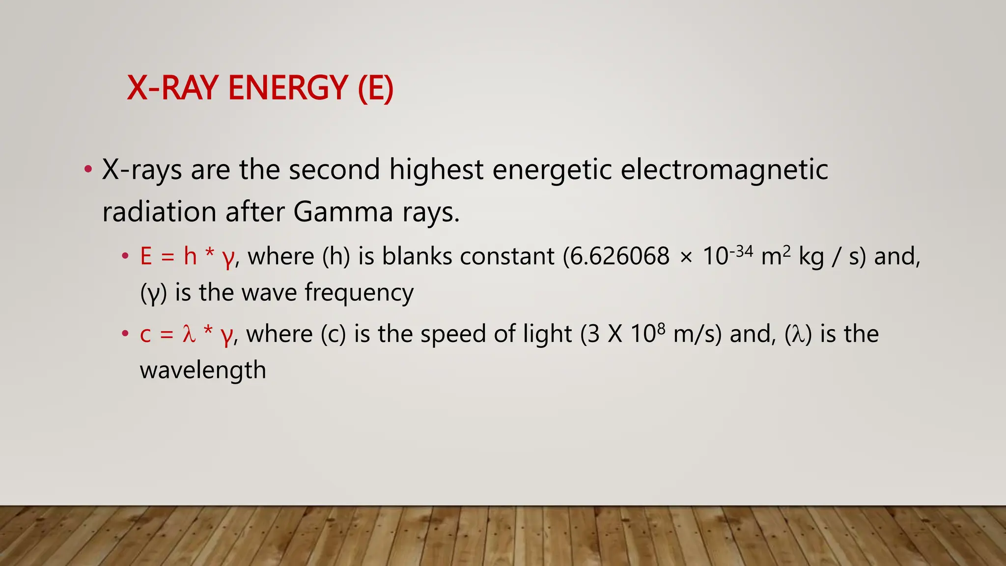 X-RAY ENERGY (E)
• X-rays are the second highest energetic electromagnetic
radiation after Gamma rays.
• E = h * γ, where (h) is blanks constant (6.626068 × 10-34 m2 kg / s) and,
(γ) is the wave frequency
• c =  * γ, where (c) is the speed of light (3 X 108 m/s) and, () is the
wavelength
 
