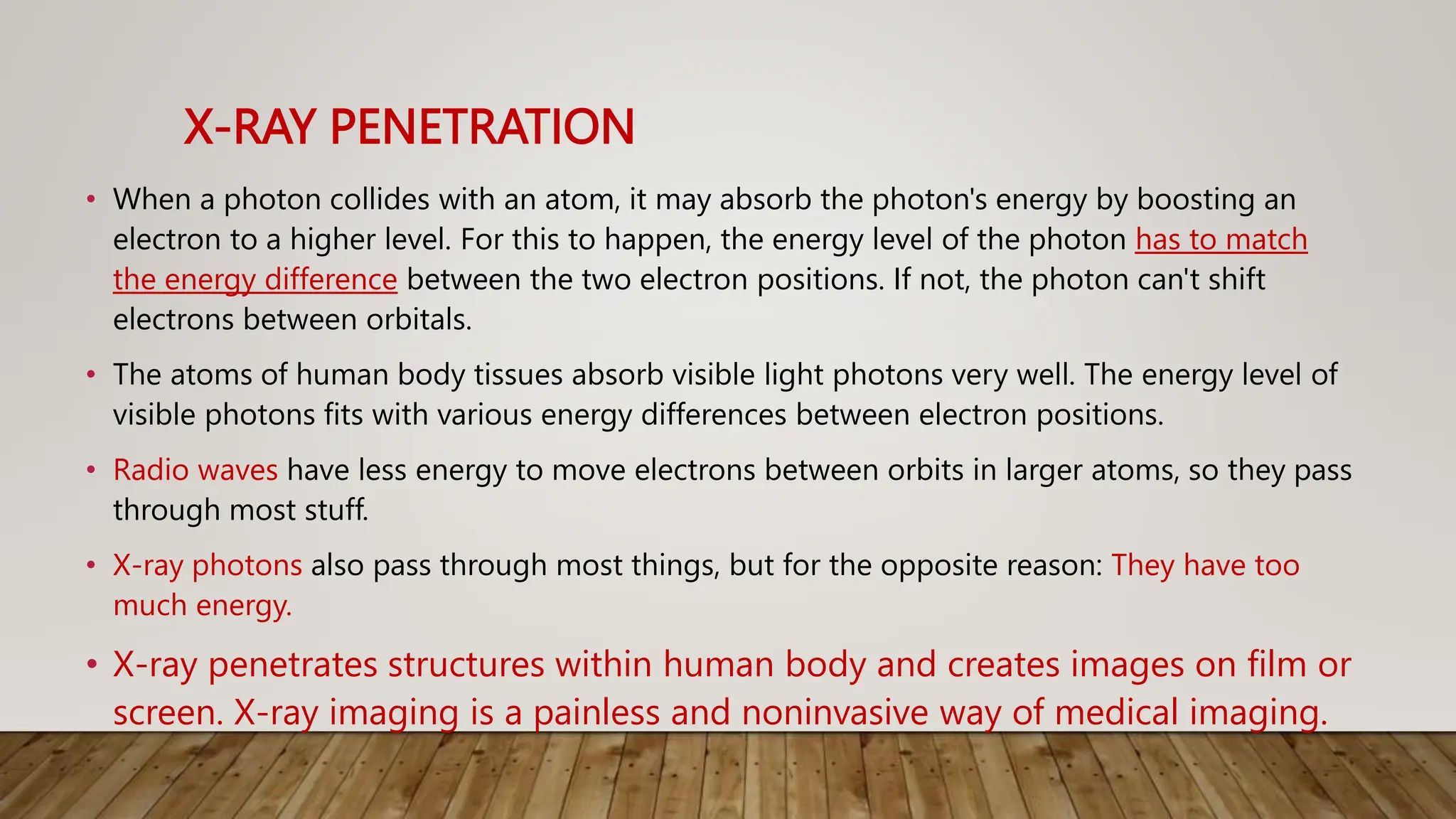 X-RAY PENETRATION
• When a photon collides with an atom, it may absorb the photon's energy by boosting an
electron to a higher level. For this to happen, the energy level of the photon has to match
the energy difference between the two electron positions. If not, the photon can't shift
electrons between orbitals.
• The atoms of human body tissues absorb visible light photons very well. The energy level of
visible photons fits with various energy differences between electron positions.
• Radio waves have less energy to move electrons between orbits in larger atoms, so they pass
through most stuff.
• X-ray photons also pass through most things, but for the opposite reason: They have too
much energy.
• X-ray penetrates structures within human body and creates images on film or
screen. X-ray imaging is a painless and noninvasive way of medical imaging.
 