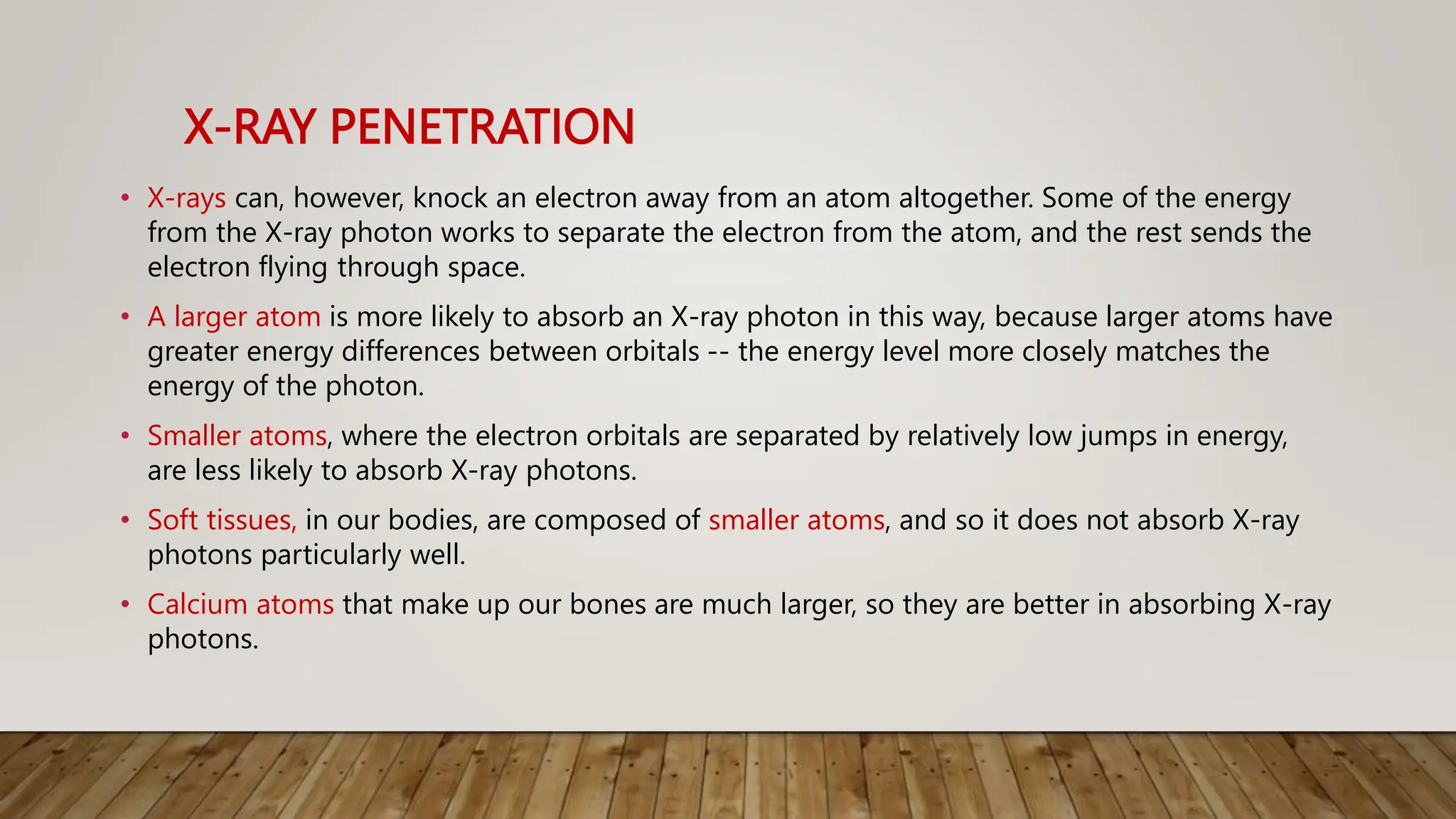 X-RAY PENETRATION
• X-rays can, however, knock an electron away from an atom altogether. Some of the energy
from the X-ray photon works to separate the electron from the atom, and the rest sends the
electron flying through space.
• A larger atom is more likely to absorb an X-ray photon in this way, because larger atoms have
greater energy differences between orbitals -- the energy level more closely matches the
energy of the photon.
• Smaller atoms, where the electron orbitals are separated by relatively low jumps in energy,
are less likely to absorb X-ray photons.
• Soft tissues, in our bodies, are composed of smaller atoms, and so it does not absorb X-ray
photons particularly well.
• Calcium atoms that make up our bones are much larger, so they are better in absorbing X-ray
photons.
 