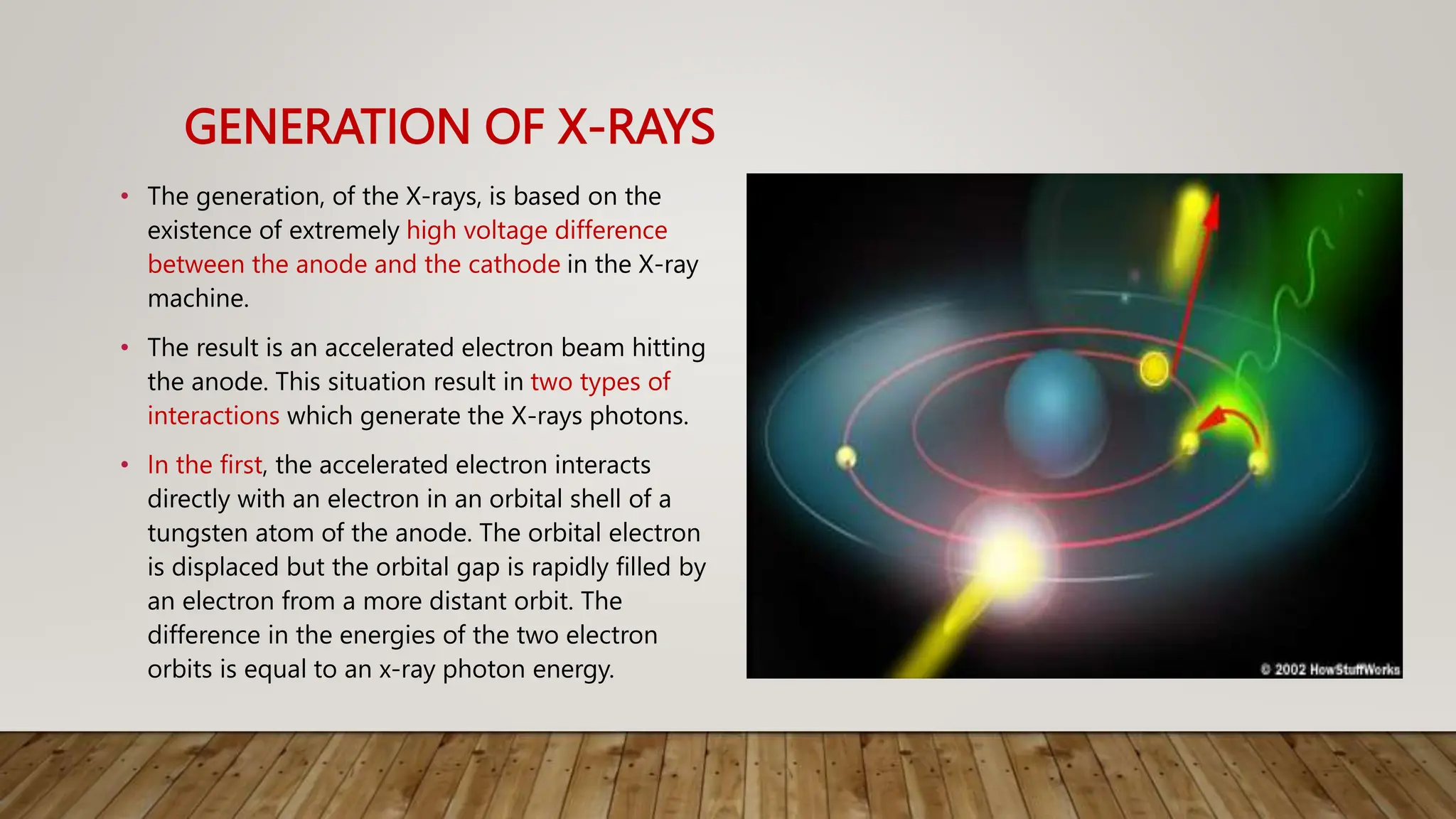 GENERATION OF X-RAYS
• The generation, of the X-rays, is based on the
existence of extremely high voltage difference
between the anode and the cathode in the X-ray
machine.
• The result is an accelerated electron beam hitting
the anode. This situation result in two types of
interactions which generate the X-rays photons.
• In the first, the accelerated electron interacts
directly with an electron in an orbital shell of a
tungsten atom of the anode. The orbital electron
is displaced but the orbital gap is rapidly filled by
an electron from a more distant orbit. The
difference in the energies of the two electron
orbits is equal to an x-ray photon energy.
 