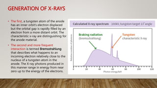 GENERATION OF X-RAYS
• The first, a tungsten atom of the anode
has an inner orbit’s electron displaced
but the orbital gap is rapidly filled by an
electron from a more distant orbit. The
characteristic x-ray are distinguishing for
the anode material.
• The second and more frequent
interaction is termed Bremsstrahlung
that describes what happens to an
incoming electron relatively close to the
nucleus of a tungsten atom in the
anode. The X-ray photons produced in
this manner range in energy from near
zero up to the energy of the electrons.
 