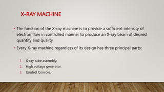 X-RAY MACHINE
• The function of the X-ray machine is to provide a sufficient intensity of
electron flow in controlled manner to produce an X-ray beam of desired
quantity and quality.
• Every X-ray machine regardless of its design has three principal parts:
1. X-ray tube assembly.
2. High voltage generator.
3. Control Console.
 