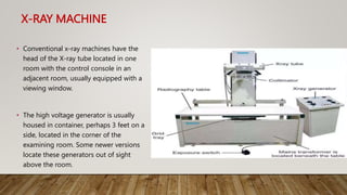 X-RAY MACHINE
• Conventional x-ray machines have the
head of the X-ray tube located in one
room with the control console in an
adjacent room, usually equipped with a
viewing window.
• The high voltage generator is usually
housed in container, perhaps 3 feet on a
side, located in the corner of the
examining room. Some newer versions
locate these generators out of sight
above the room.
 