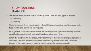X-RAY MACHINE
III-ANODE
• The anode is the positive side of the X-ray tube. There are two types of anodes:
1. Stationary
2. Rotating.
• Stationary anode X-ray tube is used in dental X-ray and portable machines since high
tube current and power are not required.
• Most general purpose X-ray tubes use the rotating anode type because they must be
capable of producing high intensity X-ray beams in a short time.
• When the electrons hit the anode, more than 95% of their kinetic energy is converted
into heat. This heat must be conducted away quickly before it can melt the anode.
Copper is the most common material used for manufacturing the anode.
 