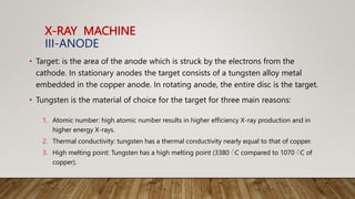 X-RAY MACHINE
III-ANODE
• Target: is the area of the anode which is struck by the electrons from the
cathode. In stationary anodes the target consists of a tungsten alloy metal
embedded in the copper anode. In rotating anode, the entire disc is the target.
• Tungsten is the material of choice for the target for three main reasons:
1. Atomic number: high atomic number results in higher efficiency X-ray production and in
higher energy X-rays.
2. Thermal conductivity: tungsten has a thermal conductivity nearly equal to that of copper.
3. High melting point: Tungsten has a high melting point (3380 ْC compared to 1070 ْC of
copper).
 