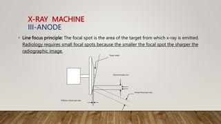 X-RAY MACHINE
III-ANODE
• Line focus principle: The focal spot is the area of the target from which x-ray is emitted.
Radiology requires small focal spots because the smaller the focal spot the sharper the
radiographic image.
Effective focal spot size
Target angle
Electron beam size
Actual focal spot size
 