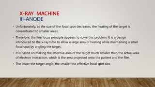 X-RAY MACHINE
III-ANODE
• Unfortunately, as the size of the focal spot decreases, the heating of the target is
concentrated to smaller areas.
• Therefore, the line focus principle appears to solve this problem. It is a design
introduced to the x-ray tube to allow a large area of heating while maintaining a small
focal spot by angling the target.
• It is based on making the effective area of the target much smaller than the actual area
of electron interaction, which is the area projected onto the patient and the film.
• The lower the target angle, the smaller the effective focal spot size.
 