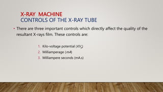 X-RAY MACHINE
CONTROLS OF THE X-RAY TUBE
• There are three important controls which directly affect the quality of the
resultant X-rays film. These controls are:
1. Kilo-voltage potential (KVp)
2. Milliamperage (mA)
3. Milliampere seconds (mA.s)
 