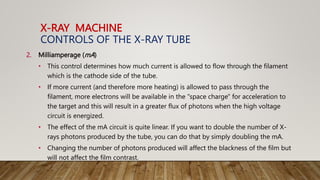 X-RAY MACHINE
CONTROLS OF THE X-RAY TUBE
2. Milliamperage (mA)
• This control determines how much current is allowed to flow through the filament
which is the cathode side of the tube.
• If more current (and therefore more heating) is allowed to pass through the
filament, more electrons will be available in the "space charge" for acceleration to
the target and this will result in a greater flux of photons when the high voltage
circuit is energized.
• The effect of the mA circuit is quite linear. If you want to double the number of X-
rays photons produced by the tube, you can do that by simply doubling the mA.
• Changing the number of photons produced will affect the blackness of the film but
will not affect the film contrast.
 
