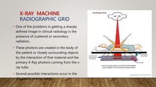 X-RAY MACHINE
RADIOGRAPHIC GRID
• One of the problems in getting a sharply
defined image in clinical radiology is the
presence of scattered or secondary
radiation.
• These photons are created in the body of
the patient or closely surrounding objects
by the interaction of that material and the
primary X-Ray photons coming from the x-
ray tube.
• Several possible interactions occur in the
diagnostic energy range.
 