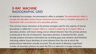 X-RAY MACHINE
RADIOGRAPHIC GRID
• At relatively low energies, the photoelectric effect is probable. The photoelectric effect is
actually the desirable, photon/tissue interaction because there is complete absorption of
the photon with no production of a secondary photon.
• The common tissue interaction at the photon energies used for the majority of clinical
procedures is called the Compton effect or coherent scattering. In Compton effect, a
secondary photon, with lower energy and an altered direction than the primary photon,
is produced at the site of interaction. Secondary photons, if reached the film, would
actually produce erroneous information by recording gray tone variation (and therefore
indicating relative tissue densities) at some distance from the site at which the
photon/tissue interaction actually occurred. The net result of allowing a significant
number of secondary photons to reach the film is a reduction in image sharpness,
resulting in a loss of spatial resolution
 