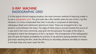 X-RAY MACHINE
RADIOGRAPHIC GRID
2. In the typical clinical imaging situation, the most common method of reducing scatter is
to use a radiographic grid. The grid looks like a flat metallic plate the size of the x-ray film.
However, it is more complicated than that. It actually is composed of alternating
radiopaque (lead) and radiolucent (aluminum) strips. These are arranged to let x-ray
photons come between the strips. The edge of these strips is turned towards the source of
x-rays and in the most commonly used grid, the focused grid, the angle of the strips is
arranged to match the divergence of the x-ray beam. The arrangement of the radiographic
grid will give the highest probability for primary X-ray photons passing between the lead
grid strips reaching the film, while the off-focus or secondary photons are likely to interact
in the lead strips and never reach the film.
 