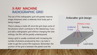 X-RAY MACHINE
RADIOGRAPHIC GRID
The use of this radiographic grid will greatly improve
image sharpness when a relatively thick body part is
being imaged.
There is always a trade off, since the grid stops some of
the photons which contribute to film blackening. if you
just add a radiographic grid without changing the tube
settings, the film will be greatly underexposed.
Using a grid is usually combined with increasing the
number of photons produced by the x-ray tube in
order to get the correct film exposure. Remember, the
position of the grid is between the patient and the
film.
 